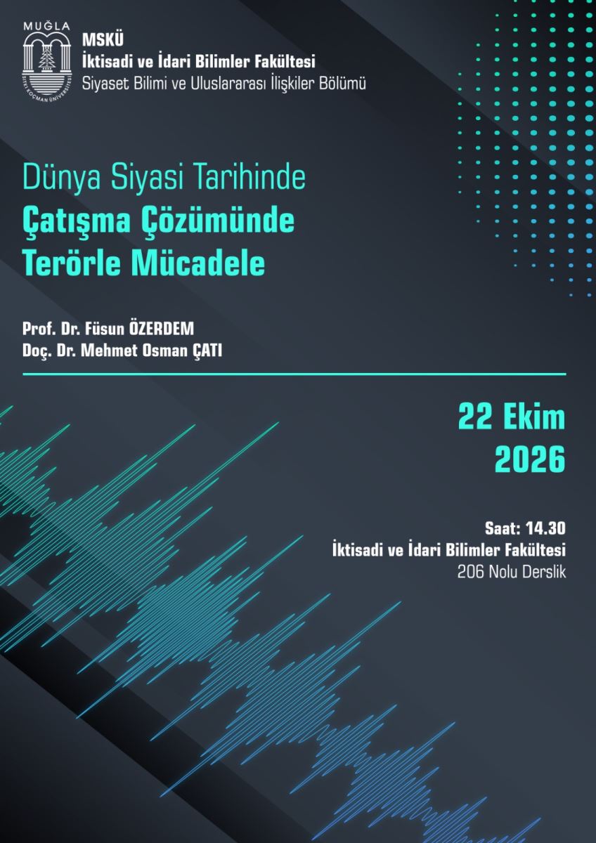 Genel Tanım: Dikey bir etkinlik afişi. Arka plan koyu lacivert-siyah, üzerinde çapraz koyu şeritler var. Yazılar turkuaz ve beyaz renklerde. Sağ üstte noktalardan oluşan bir desen, sol altta ses dalgasını andıran turkuaz-mavi çizgiler var.  Afişte yazan tüm bilgiler, okuma sırasıyla:  En üstte solda: Muğla Sıtkı Koçman Üniversitesi logosu Yanında: MSKÜ İktisadi ve İdari Bilimler Fakültesi Siyaset Bilimi ve Uluslararası İlişkiler Bölümü  Ortada büyük turkuaz başlık: Dünya Siyasi Tarihinde Çatışma Çözümünde Terörle Mücadele  Başlığın altında konuşmacılar, beyaz yazıyla: Prof. Dr. Füsun ÖZERDEM Doç. Dr. Mehmet Osman ÇATI  İnce turkuaz bir çizgi ile ayrılmış alt bölümde, sağa hizalı: 22 Ekim 2026  Saat: 14.30 İktisadi ve İdari Bilimler Fakültesi 206 Nolu Derslik  Özetle: Bu, 22 Ekim 2026'da saat 14.30'da, İİBF 206 Nolu Derslik'te yapılacak "Dünya Siyasi Tarihinde Çatışma Çözümünde Terörle Mücadele" başlıklı söyleşinin duyurusu.
